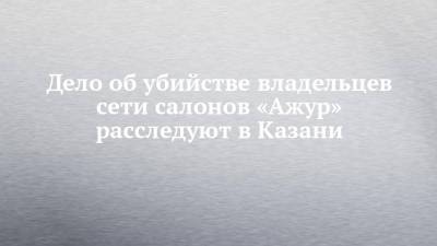 Дело об убийстве владельцев сети салонов «Ажур» расследуют в Казани - chelny-izvest.ru - Россия - Набережные Челны - Казань