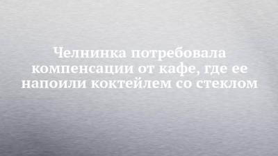 Челнинка потребовала компенсации от кафе, где ее напоили коктейлем со стеклом - chelny-izvest.ru - Набережные Челны