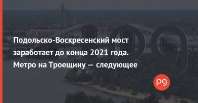 Виталий Кличко - Николай Поворозник - Подольско-Воскресенский мост заработает до конца 2021 года. Метро на Троещину — следующее - thepage.ua - Украина - Киев - Строительство