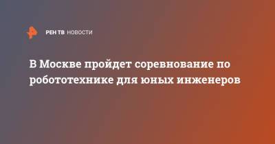 Lego - В Москве пройдет соревнование по робототехнике для юных инженеров - ren.tv - Москва
