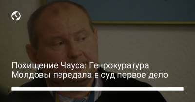 Похищение Чауса: Генрокуратура Молдовы передала в суд первое дело - liga.net - Украина - Молдавия