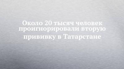 Около 20 тысяч человек проигнорировали вторую прививку в Татарстане - chelny-izvest.ru - респ. Татарстан