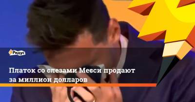 Платок со слезами Месси продают за миллион долларов - ridus.ru - Франция - Испания