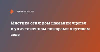 Мистика огня: дом шаманки уцелел в уничтоженном пожарами якутском селе - ren.tv - респ. Саха
