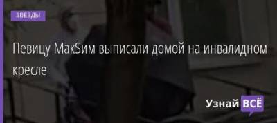 Певицу МакSим выписали домой на инвалидном кресле - skuke.net - Москва