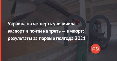 Украина на четверть увеличила экспорт и почти на треть — импорт: результаты за первые полгода 2021 - thepage.ua - Украина
