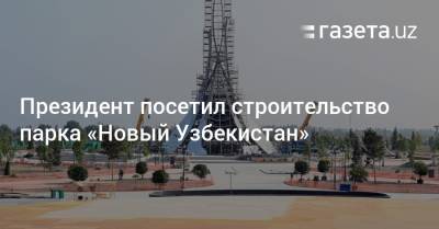 Президент посетил строительство парка «Новый Узбекистан» - gazeta.uz - Узбекистан - Ташкент
