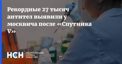 Рекордные 27 тысяч антител выявили у москвича после «Спутника V» - nsn.fm - Россия