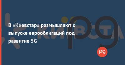 Александр Комаров - В «Киевстар» размышляют о выпуске еврооблигаций под развитие 5G - thepage.ua - Украина