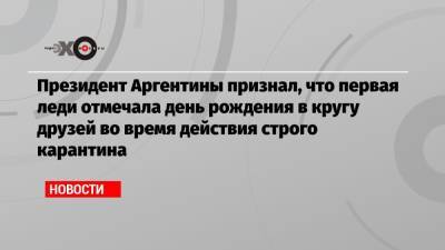 Альберто Фернандес - Президент Аргентины признал, что первая леди отмечала день рождения в кругу друзей во время действия строго карантина - echo.msk.ru - Аргентина