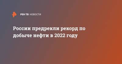 России предрекли рекорд по добыче нефти в 2022 году - ren.tv - Россия
