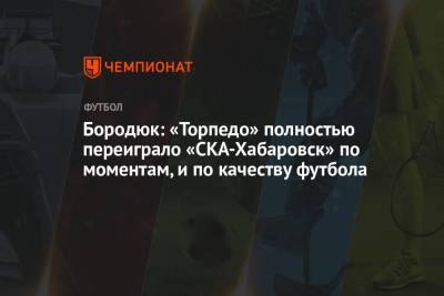 Александр Бородюк - Бородюк: «Торпедо» полностью переиграло «СКА-Хабаровск» по моментам, и по качеству футбола - championat.com - Хабаровск