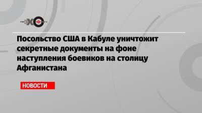 Посольство США в Кабуле уничтожит секретные документы на фоне наступления боевиков на столицу Афганистана - echo.msk.ru - Россия - США - Афганистан - Кабул - Кандагар