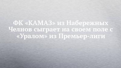 ФК «КАМАЗ» из Набережных Челнов сыграет на своем поле с «Уралом» из Премьер-лиги - chelny-izvest.ru - Россия - Екатеринбург - Набережные Челны