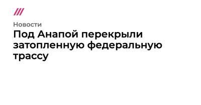 Под Анапой перекрыли затопленную федеральную трассу - tvrain.ru - Анапа - Краснодарский край - Новороссийск - Керчь - Геленджик