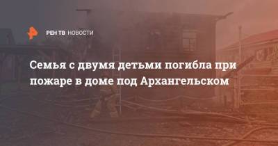 Семья с двумя детьми погибла при пожаре в доме под Архангельском - ren.tv - Архангельск - р-н Приморский - Архангельская обл.