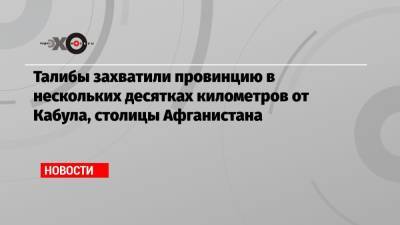 Талибы захватили провинцию в нескольких десятках километров от Кабула, столицы Афганистана - echo.msk.ru - Россия - США - Вашингтон - Афганистан - Кабул