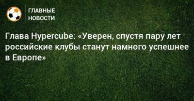 Глава Hypercube: «Уверен, спустя пару лет российские клубы станут намного успешнее в Европе» - bombardir.ru - Сочи