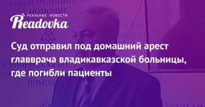 Суд отправил под домашний арест главврача владикавказской больницы, где погибли пациенты - readovka.ru - респ. Алания - Владикавказ