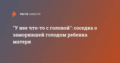 "У нее что-то с головой": соседка о заморившей голодом ребенка матери - ren.tv - Самара