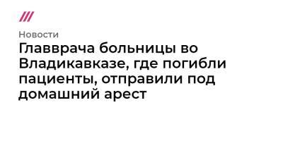 Сергей Меняйло - Главврача больницы во Владикавказе, где погибли пациенты, отправили под домашний арест - tvrain.ru - респ. Алания - Владикавказ