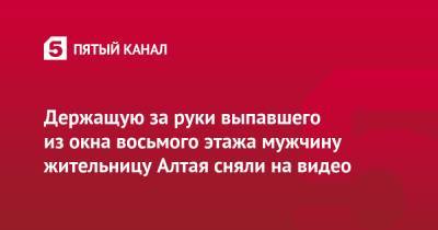 Держащую за руки выпавшего из окна восьмого этажа мужчину жительницу Алтая сняли на видео - 5-tv.ru - Москва - респ. Алтай - Горно-Алтайск