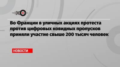 Во Франции - Во Франции в уличных акциях протеста против цифровых ковидных пропусков приняли участие свыше 200 тысяч человек - echo.msk.ru - Франция