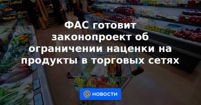 ФАС готовит законопроект об ограничении наценки на продукты в торговых сетях - news.mail.ru