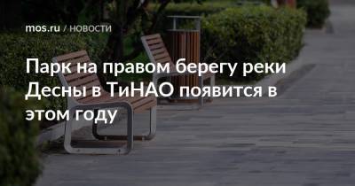 Парк на правом берегу реки Десны в ТиНАО появится в этом году - mos.ru - Москва - Благоустройство