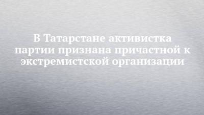 В Татарстане активистка партии признана причастной к экстремистской организации - chelny-izvest.ru - Россия - респ. Татарстан - Казань