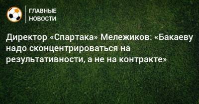 Евгений Мележиков - Директор «Спартака» Мележиков: «Бакаеву надо сконцентрироваться на результативности, а не на контракте» - bombardir.ru