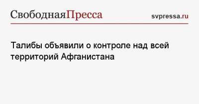 Талибы объявили о контроле над всей территорий Афганистана - svpressa.ru - Афганистан