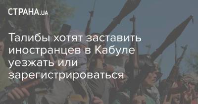 Талибы хотят заставить иностранцев в Кабуле уезжать или зарегистрироваться - strana.ua - Украина - Германия - Афганистан - Талибан