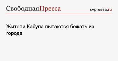 Жители Кабула пытаются бежать из города - svpressa.ru - Афганистан - Кабул