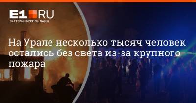 На Урале несколько тысяч человек остались без света из-за крупного пожара - e1.ru - Екатеринбург