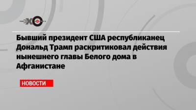 Дональд Трамп - Джо Байден - Бывший президент США республиканец Дональд Трамп раскритиковал действия нынешнего главы Белого дома в Афганистане - echo.msk.ru - Россия - США - Афганистан