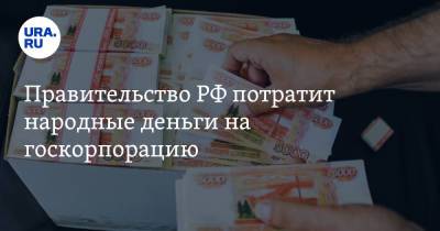 Правительство РФ потратит народные деньги на госкорпорацию - ura.news - Россия