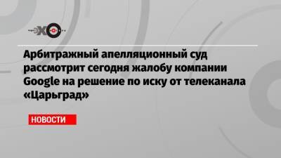 Арбитражный апелляционный суд рассмотрит сегодня жалобу компании Google на решение по иску от телеканала «Царьград» - echo.msk.ru - Москва - Царьград