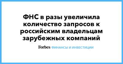 ФНС в разы увеличила количество запросов к российским владельцам зарубежных компаний - forbes.ru