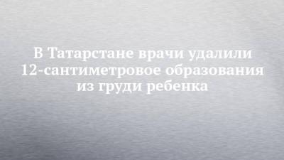 В Татарстане врачи удалили 12-сантиметровое образования из груди ребенка - chelny-izvest.ru - респ. Татарстан - Казань