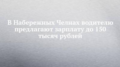 В Набережных Челнах водителю предлагают зарплату до 150 тысяч рублей - chelny-izvest.ru - Набережные Челны
