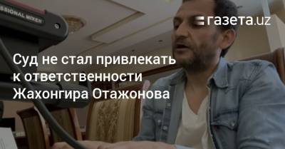 Суд не стал привлекать к ответственности Жахонгира Отажонова - gazeta.uz - Узбекистан - Ташкент