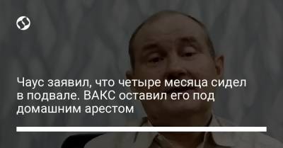 Чаус заявил, что четыре месяца сидел в подвале. ВАКС оставил его под домашним арестом - liga.net - Украина