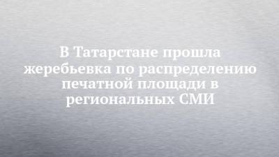 В Татарстане прошла жеребьевка по распределению печатной площади в региональных СМИ - chelny-izvest.ru - Россия - респ. Татарстан