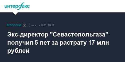 Экс-директор "Севастопольгаза" получил 5 лет за растрату 17 млн рублей - interfax.ru - Москва - Россия - Севастополь