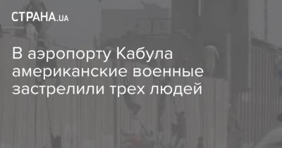 В аэропорту Кабула американские военные застрелили трех людей - strana.ua - США - Украина - Афганистан - Кабул