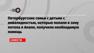 Петербургские семьи с детьми с инвалидностью, которые попали в зону потопа в Анапе, получили необходимую помощь - echo.msk.ru - Москва - Санкт-Петербург - Анапа