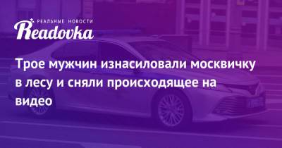 Трое мужчин изнасиловали москвичку в лесу и сняли происходящее на видео - readovka.news - Москва