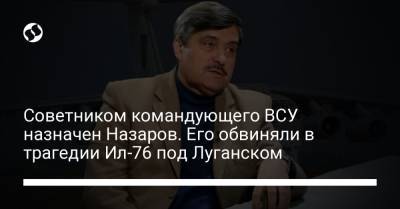 Валерий Залужный - Советником командующего ВСУ назначен Назаров. Его обвиняли в трагедии Ил-76 под Луганском - liga.net - Украина - Луганск