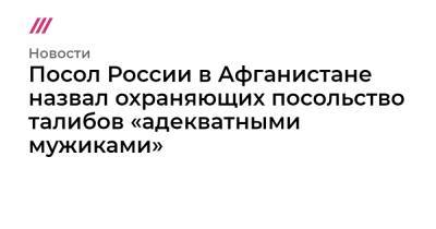 Ашраф Гани - Посол России в Афганистане назвал охраняющих посольство талибов «адекватными мужиками» - tvrain.ru - Россия - Афганистан